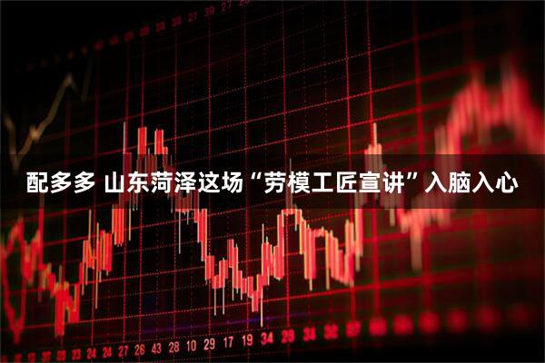 配多多 山东菏泽这场“劳模工匠宣讲”入脑入心