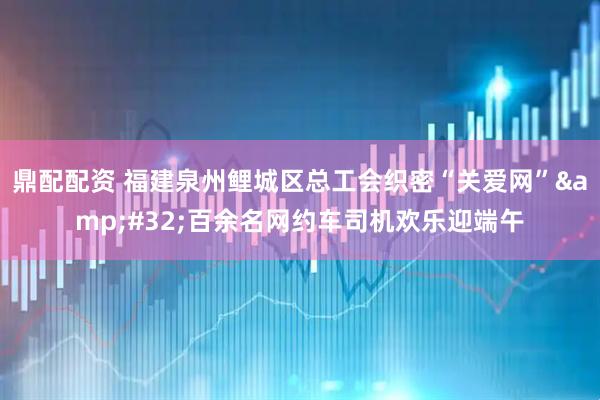 鼎配配资 福建泉州鲤城区总工会织密“关爱网” 百余名网约车司机欢乐迎端午