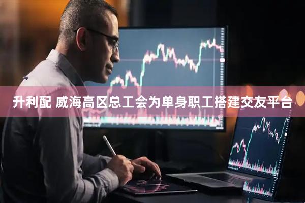 升利配 威海高区总工会为单身职工搭建交友平台