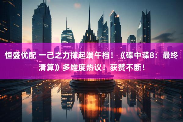 恒盛优配 一己之力撑起端午档！《碟中谍8：最终清算》多维度热议！获赞不断！