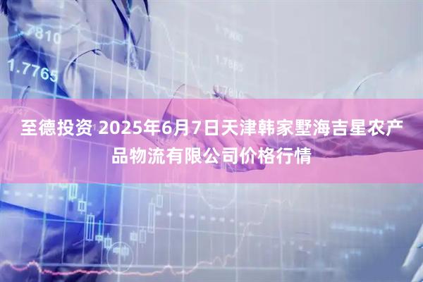 至德投资 2025年6月7日天津韩家墅海吉星农产品物流有限公司价格行情
