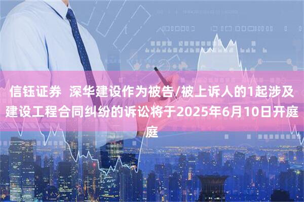 信钰证券  深华建设作为被告/被上诉人的1起涉及建设工程合同纠纷的诉讼将于2025年6月10日开庭