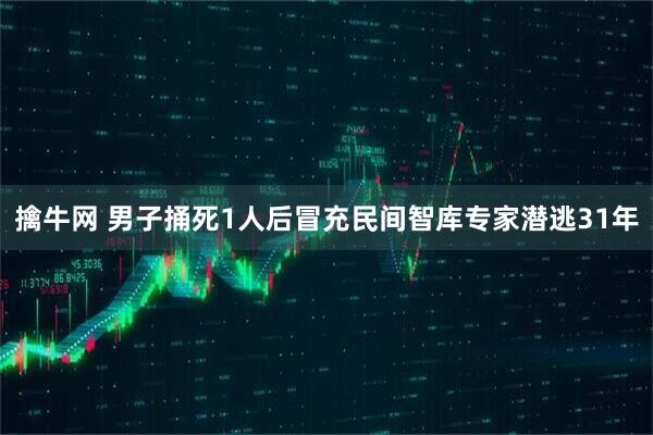 擒牛网 男子捅死1人后冒充民间智库专家潜逃31年
