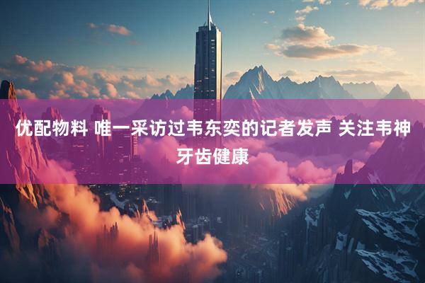 优配物料 唯一采访过韦东奕的记者发声 关注韦神牙齿健康