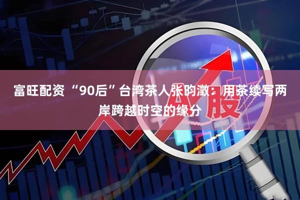 富旺配资 “90后”台湾茶人张昀澂：用茶续写两岸跨越时空的缘分