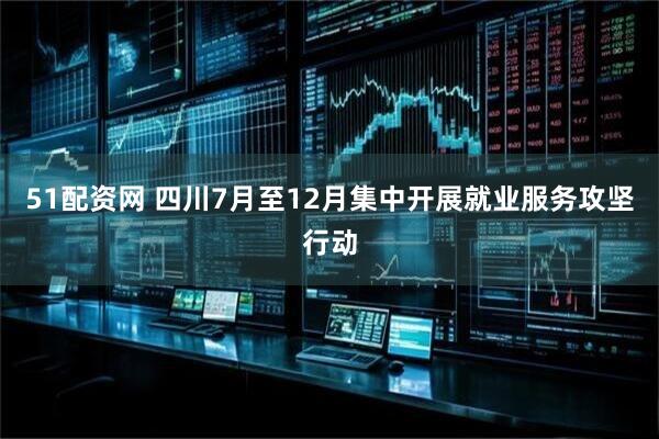 51配资网 四川7月至12月集中开展就业服务攻坚行动
