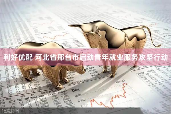 利好优配 河北省邢台市启动青年就业服务攻坚行动