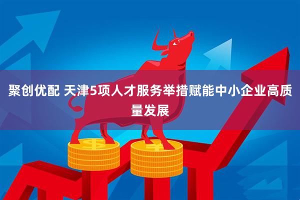 聚创优配 天津5项人才服务举措赋能中小企业高质量发展
