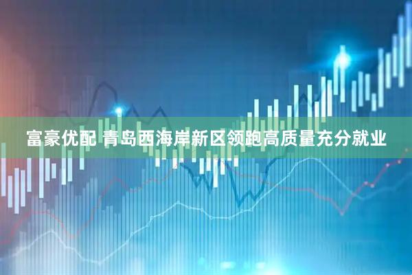 富豪优配 青岛西海岸新区领跑高质量充分就业