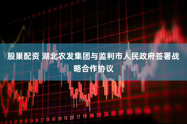 股巢配资 湖北农发集团与监利市人民政府签署战略合作协议