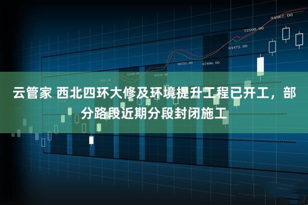 云管家 西北四环大修及环境提升工程已开工，部分路段近期分段封闭施工
