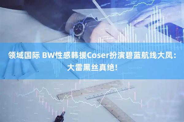 领域国际 BW性感韩援Coser扮演碧蓝航线大凤：大雷黑丝真绝!