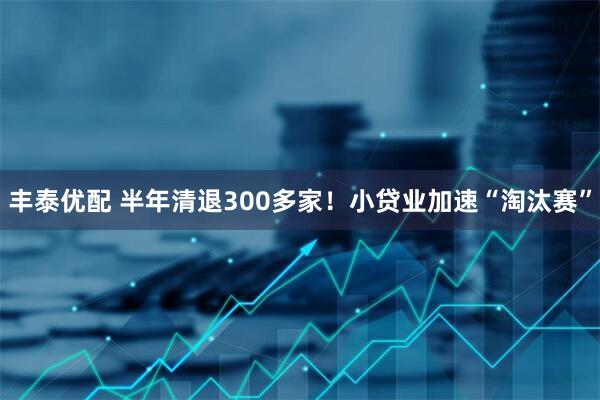 丰泰优配 半年清退300多家！小贷业加速“淘汰赛”