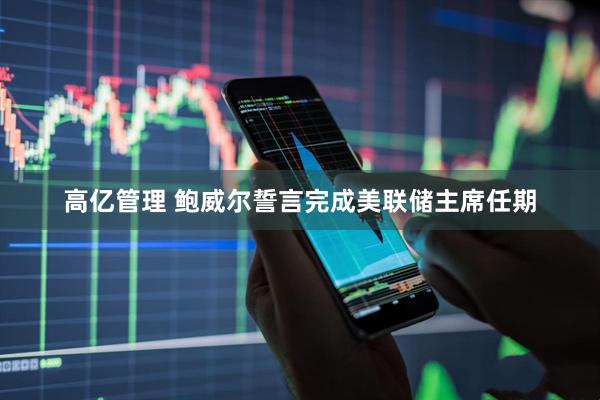 高亿管理 鲍威尔誓言完成美联储主席任期