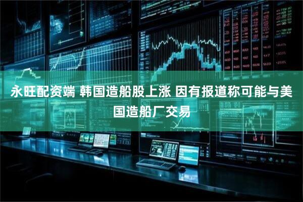 永旺配资端 韩国造船股上涨 因有报道称可能与美国造船厂交易
