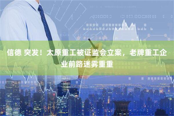 信德 突发！太原重工被证监会立案，老牌重工企业前路迷雾重重