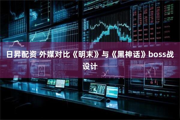 日昇配资 外媒对比《明末》与《黑神话》boss战设计