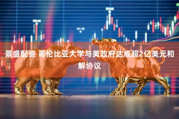 景盛配资 哥伦比亚大学与美政府达成超2亿美元和解协议