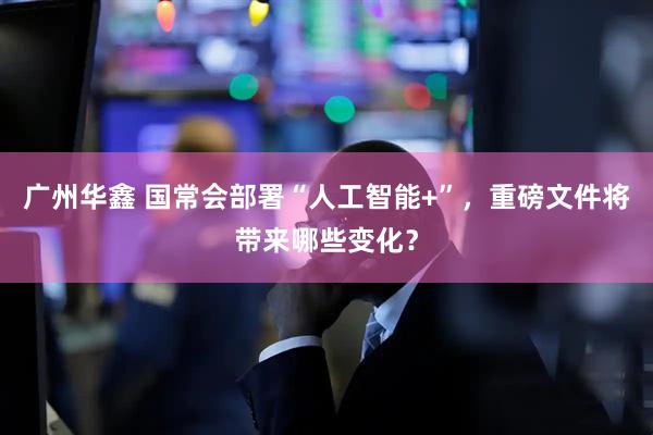 广州华鑫 国常会部署“人工智能+”，重磅文件将带来哪些变化？