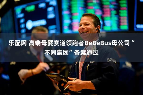 乐配网 高端母婴赛道领跑者BeBeBus母公司“不同集团”备案通过