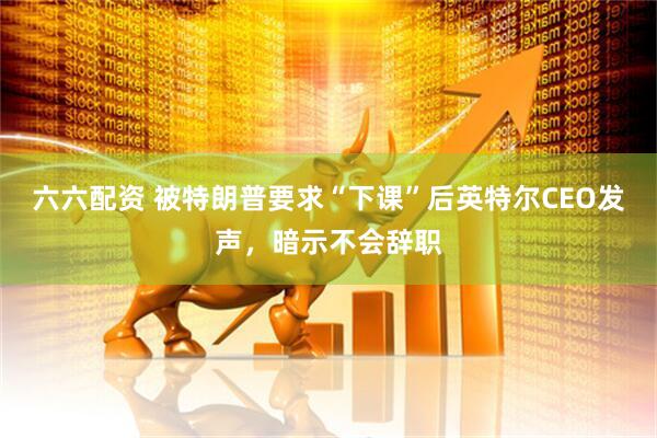 六六配资 被特朗普要求“下课”后英特尔CEO发声，暗示不会辞职