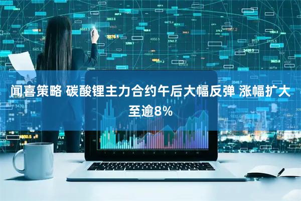 闻喜策略 碳酸锂主力合约午后大幅反弹 涨幅扩大至逾8%