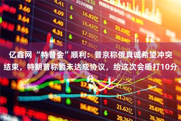亿鑫网 “特普会”顺利：普京称俄真诚希望冲突结束，特朗普称暂未达成协议，给这次会晤打10分