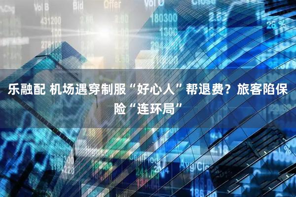乐融配 机场遇穿制服“好心人”帮退费？旅客陷保险“连环局”