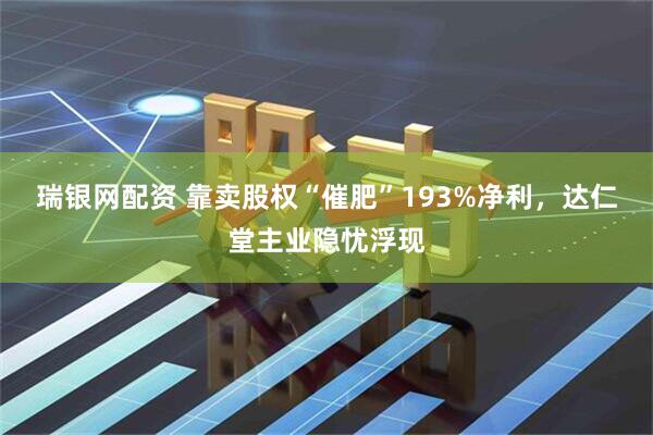瑞银网配资 靠卖股权“催肥”193%净利，达仁堂主业隐忧浮现