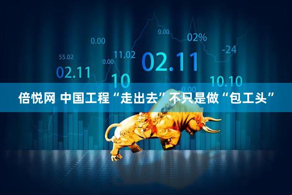 倍悦网 中国工程“走出去”不只是做“包工头”