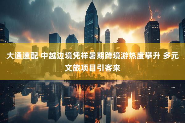 大通速配 中越边境凭祥暑期跨境游热度攀升 多元文旅项目引客来
