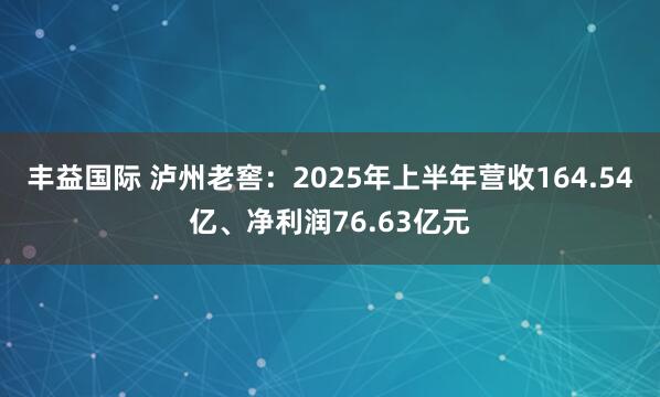 丰益国际 泸州老窖：2025年上半年营收164.54亿、净利润76.63亿元