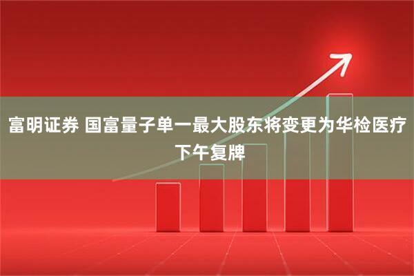 富明证券 国富量子单一最大股东将变更为华检医疗 下午复牌