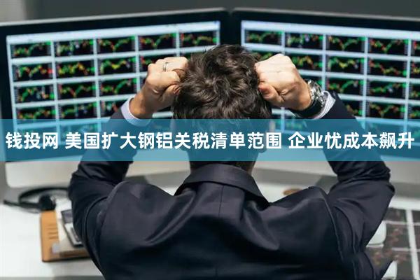 钱投网 美国扩大钢铝关税清单范围 企业忧成本飙升
