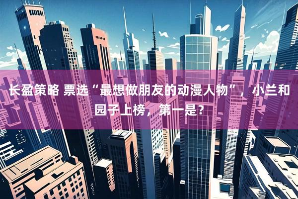 长盈策略 票选“最想做朋友的动漫人物”，小兰和园子上榜，第一是？