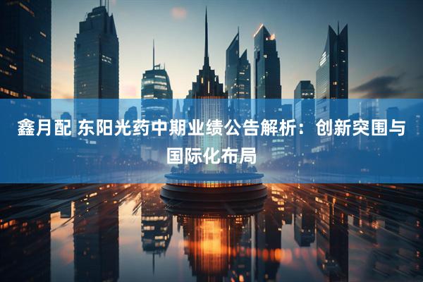 鑫月配 东阳光药中期业绩公告解析：创新突围与国际化布局
