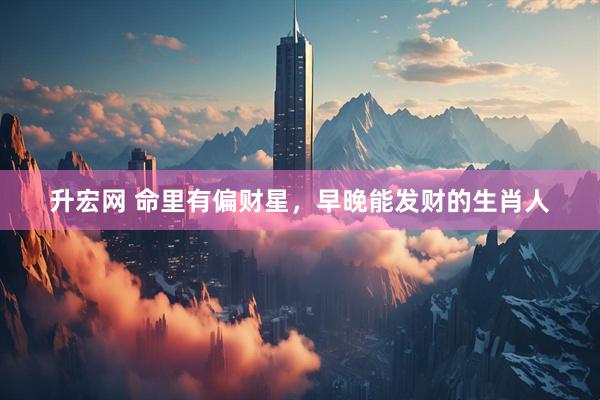 升宏网 命里有偏财星，早晚能发财的生肖人