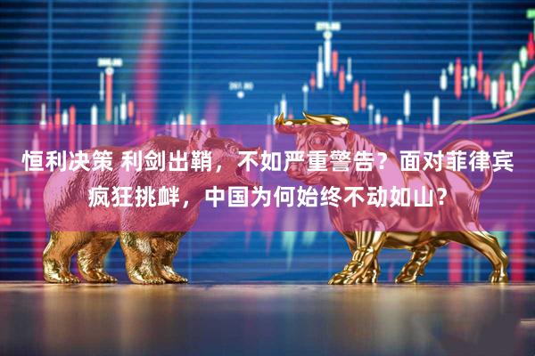 恒利决策 利剑出鞘，不如严重警告？面对菲律宾疯狂挑衅，中国为何始终不动如山？