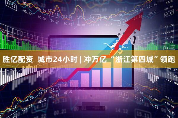 胜亿配资  城市24小时 | 冲万亿 “浙江第四城”领跑