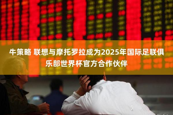 牛策略 联想与摩托罗拉成为2025年国际足联俱乐部世界杯官方合作伙伴