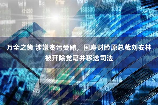 万全之策 涉嫌贪污受贿，国寿财险原总裁刘安林被开除党籍并移送司法