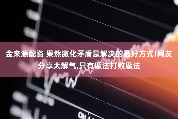 金来源配资 果然激化矛盾是解决的最好方式!网友分享太解气,只有魔法打败魔法