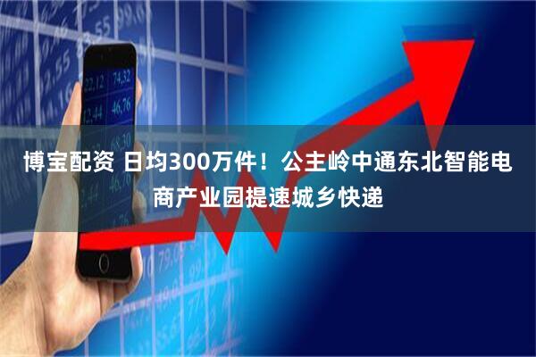 博宝配资 日均300万件！公主岭中通东北智能电商产业园提速城乡快递