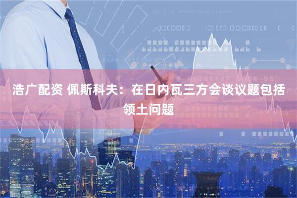 浩广配资 佩斯科夫：在日内瓦三方会谈议题包括领土问题