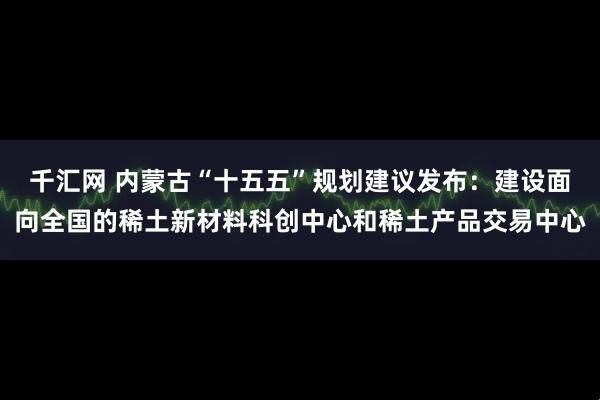 千汇网 内蒙古“十五五”规划建议发布：建设面向全国的稀土新材料科创中心和稀土产品交易中心