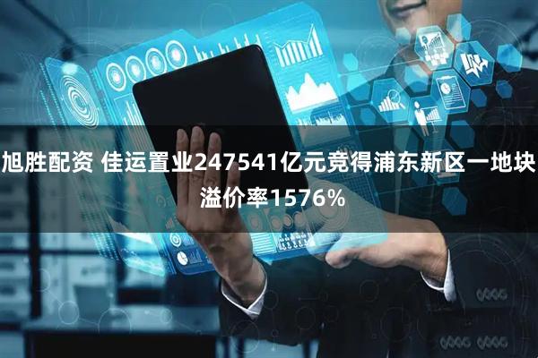 旭胜配资 佳运置业247541亿元竞得浦东新区一地块 溢价率1576%