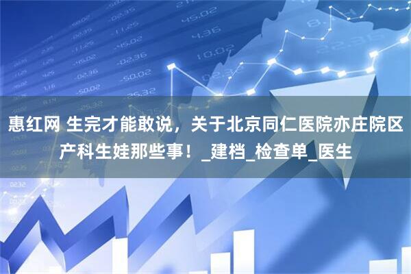 惠红网 生完才能敢说，关于北京同仁医院亦庄院区产科生娃那些事！_建档_检查单_医生